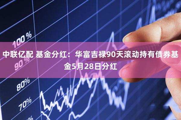 中联亿配 基金分红：华富吉禄90天滚动持有债券基金5月28日分红