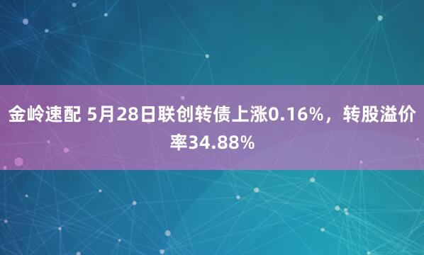 金岭速配 5月28日联创转债上涨0.16%，转股溢价率34.88%