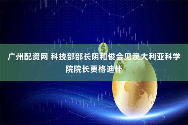 广州配资网 科技部部长阴和俊会见澳大利亚科学院院长贾格迪什