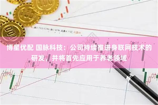 博星优配 国脉科技：公司持续推进身联网技术的研发，并将首先应用于养老领域