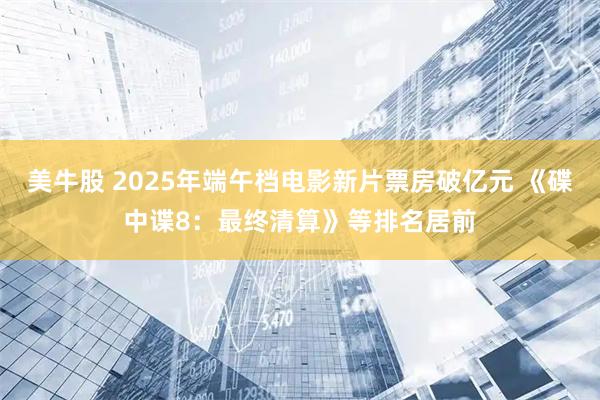 美牛股 2025年端午档电影新片票房破亿元 《碟中谍8：最终清算》等排名居前