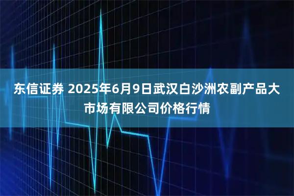 东信证券 2025年6月9日武汉白沙洲农副产品大市场有限公司价格行情