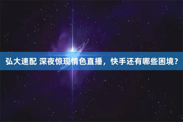 弘大速配 深夜惊现情色直播,快手还有哪些困境?