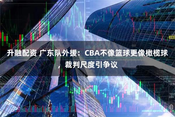 升融配资 广东队外援：CBA不像篮球更像橄榄球，裁判尺度引争议