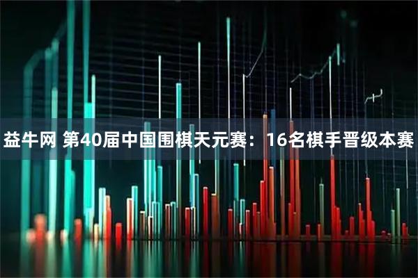 益牛网 第40届中国围棋天元赛：16名棋手晋级本赛