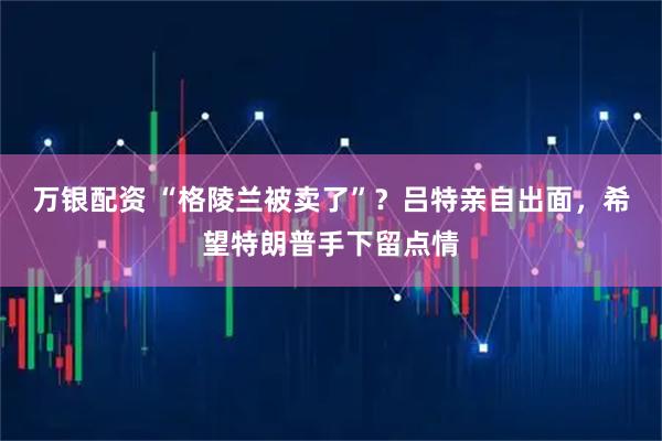 万银配资 “格陵兰被卖了”？吕特亲自出面，希望特朗普手下留点情