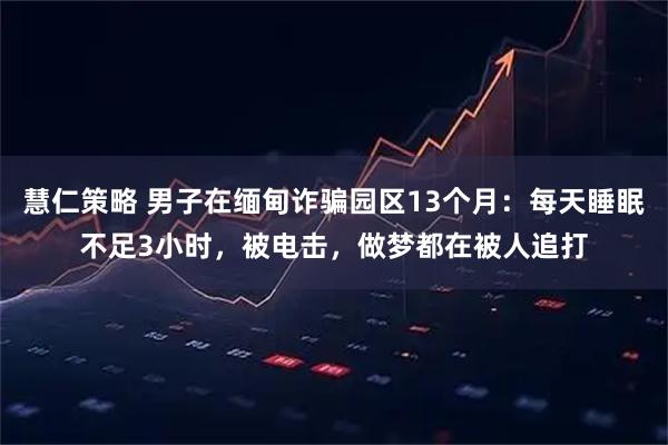 慧仁策略 男子在缅甸诈骗园区13个月：每天睡眠不足3小时，被电击，做梦都在被人追打