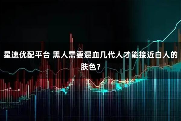 星速优配平台 黑人需要混血几代人才能接近白人的肤色？