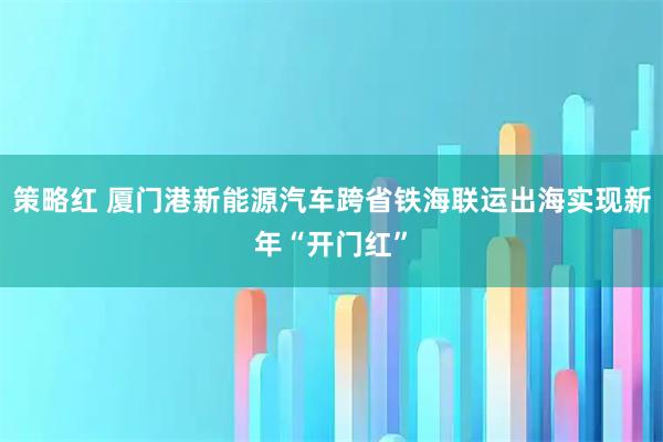 策略红 厦门港新能源汽车跨省铁海联运出海实现新年“开门红”