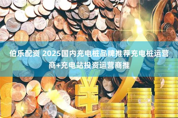 伯乐配资 2025国内充电桩品牌推荐充电桩运营商+充电站投资运营商推
