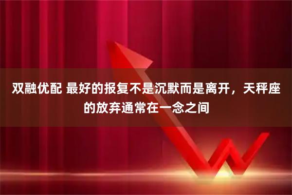 双融优配 最好的报复不是沉默而是离开，天秤座的放弃通常在一念之间