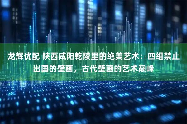龙辉优配 陕西咸阳乾陵里的绝美艺术：四组禁止出国的壁画，古代壁画的艺术巅峰