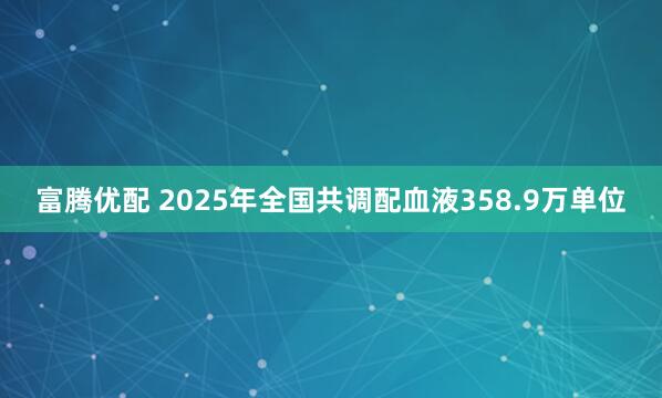 富腾优配 2025年全国共调配血液358.9万单位