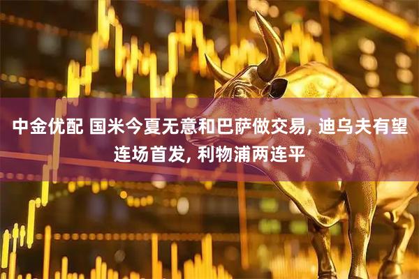 中金优配 国米今夏无意和巴萨做交易, 迪乌夫有望连场首发, 利物浦两连平